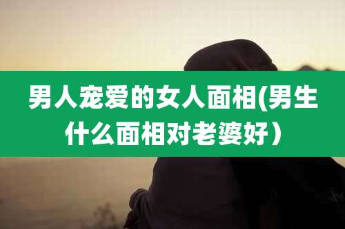 男人宠爱的女人面相(男生什么面相对老婆好)