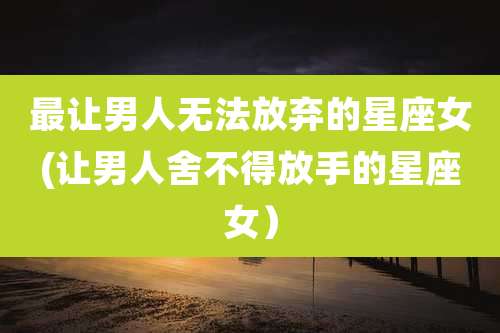 最让男人无法放弃的星座女(让男人舍不得放手的星座女）