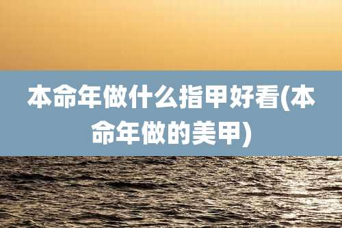 本命年做什么指甲好看(本命年做的美甲)