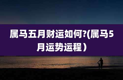 属马五月财运如何?(属马5月运势运程）