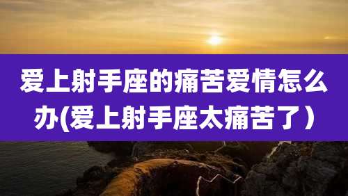 爱上射手座的痛苦爱情怎么办(爱上射手座太痛苦了)