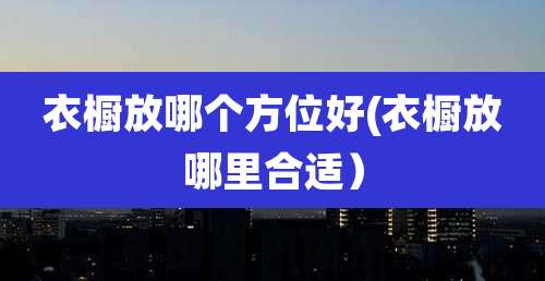 衣橱放哪个方位好(衣橱放哪里合适)