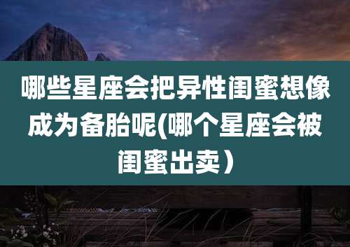 哪些星座会把异性闺蜜想像成为备胎呢(哪个星座会被闺蜜出卖）