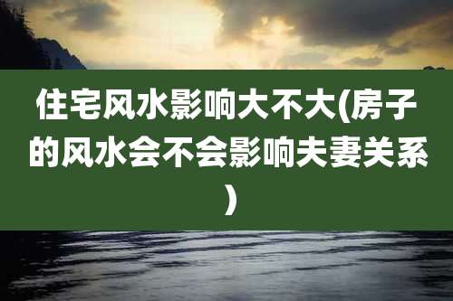 住宅风水影响大不大(房子的风水会不会影响夫妻关系）