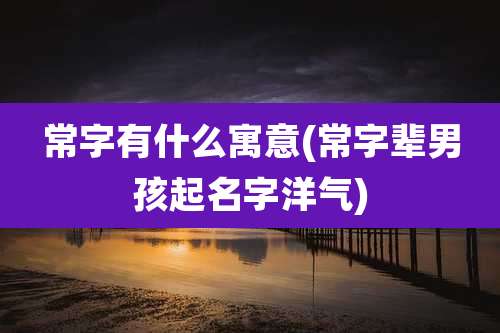 常字有什么寓意(常字辈男孩起名字洋气)