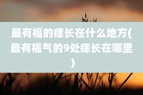 最有福的痣长在什么地方(最有福气的9处痣长在哪里）