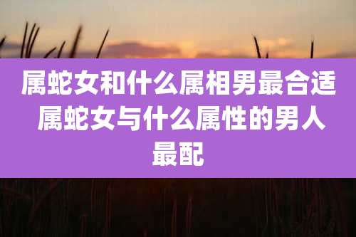 属蛇女和什么属相男最合适 属蛇女与什么属性的男人最配