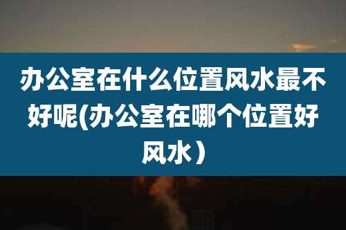 办公室在什么位置风水最不好呢(办公室在哪个位置好风水）