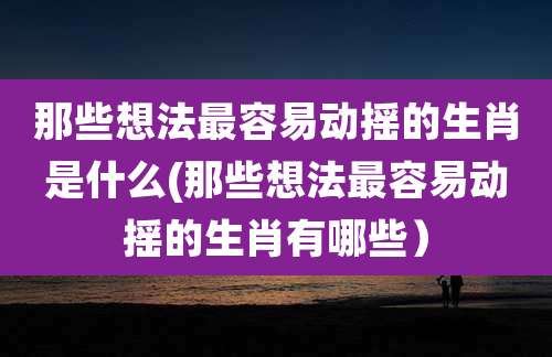那些想法最容易动摇的生肖是什么(那些想法最容易动摇的生肖有哪些）