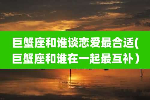 巨蟹座和谁谈恋爱最合适(巨蟹座和谁在一起最互补)