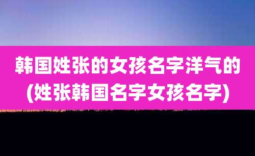 韩国姓张的女孩名字洋气的(姓张韩国名字女孩名字)