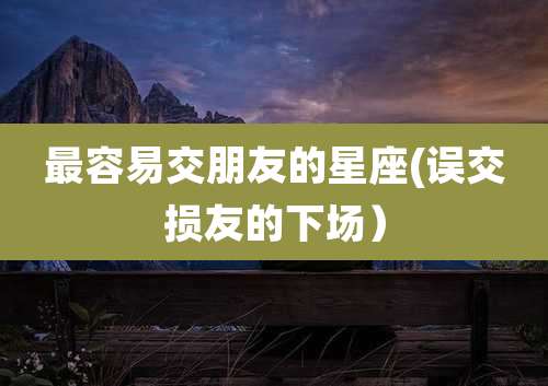 最容易交朋友的星座(误交损友的下场）