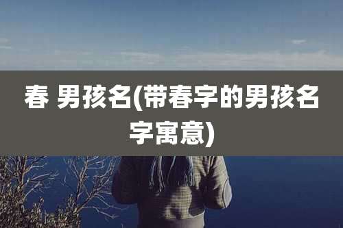 春 男孩名(带春字的男孩名字寓意)