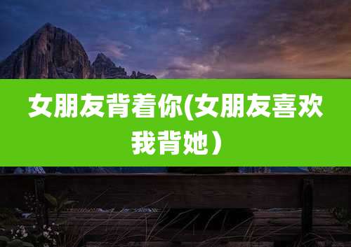 女朋友背着你(女朋友喜欢我背她）