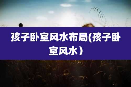 孩子卧室风水布局(孩子卧室风水）