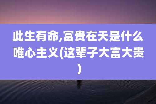 此生有命,富贵在天是什么唯心主义(这辈子大富大贵)