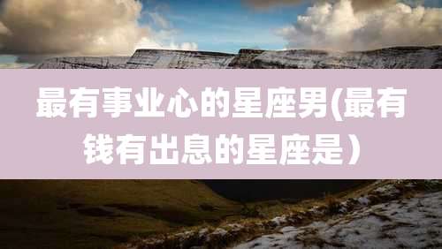 最有事业心的星座男(最有钱有出息的星座是）