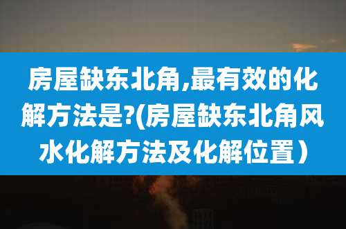 房屋缺东北角,最有效的化解方法是?(房屋缺东北角风水化解方法及化解位置)
