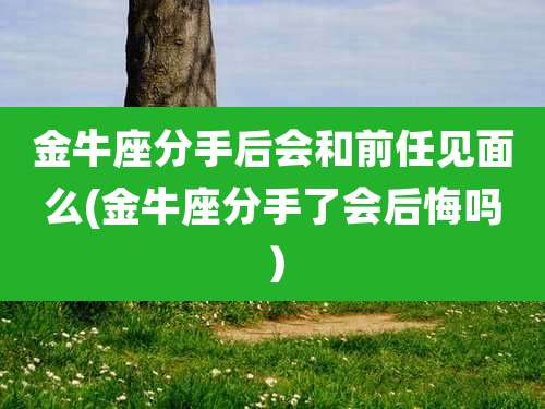 金牛座分手后会和前任见面么(金牛座分手了会后悔吗)
