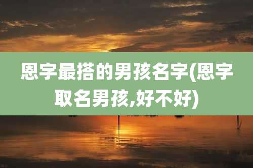 恩字最搭的男孩名字(恩字取名男孩,好不好)