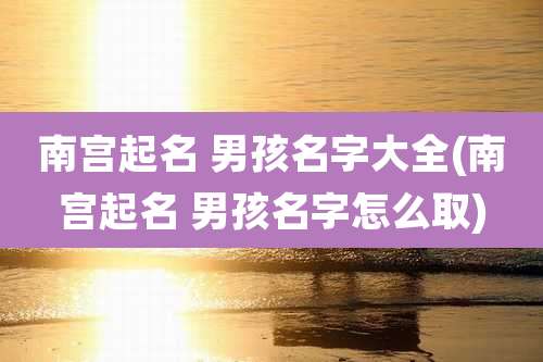 南宫起名 男孩名字大全(南宫起名 男孩名字怎么取)