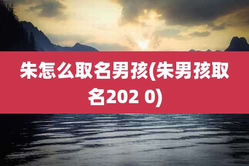 朱怎么取名男孩(朱男孩取名202 0)