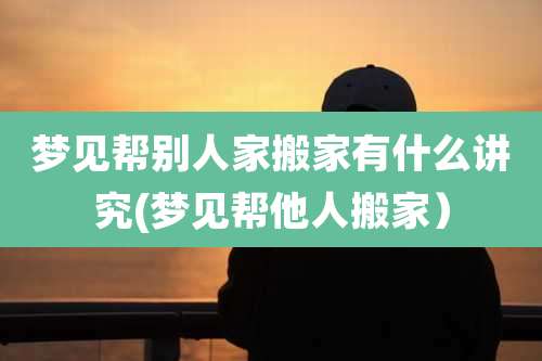 梦见帮别人家搬家有什么讲究(梦见帮他人搬家）