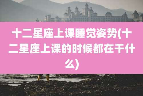 十二星座上课睡觉姿势(十二星座上课的时候都在干什么)