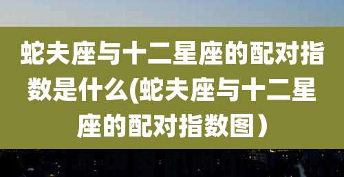 蛇夫座与十二星座的配对指数是什么(蛇夫座与十二星座的配对指数图）