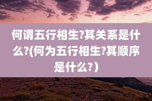 何谓五行相生?其关系是什么?(何为五行相生?其顺序是什么?）