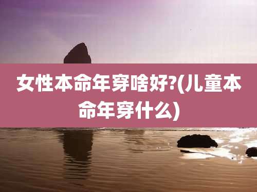 女性本命年穿啥好?(儿童本命年穿什么)