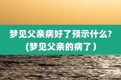 梦见父亲病好了预示什么?(梦见父亲的病了）