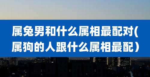 属兔男和什么属相最配对(属狗的人跟什么属相最配)
