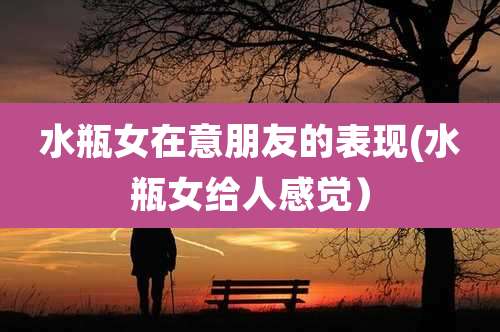 水瓶女在意朋友的表现(水瓶女给人感觉）