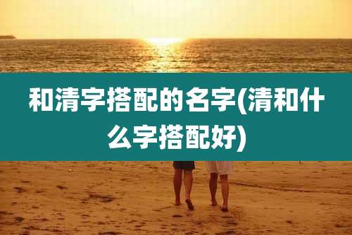 和清字搭配的名字(清和什么字搭配好)