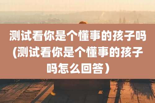 测试看你是个懂事的孩子吗(测试看你是个懂事的孩子吗怎么回答）