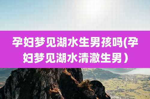孕妇梦见湖水生男孩吗(孕妇梦见湖水清澈生男）