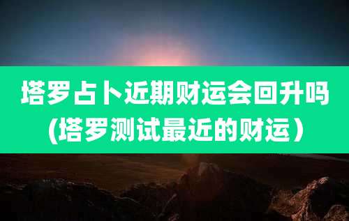 塔罗占卜近期财运会回升吗(塔罗测试最近的财运)