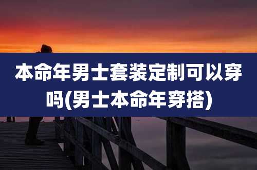 本命年男士套装定制可以穿吗(男士本命年穿搭)
