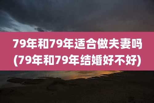 79年和79年适合做夫妻吗(79年和79年结婚好不好)