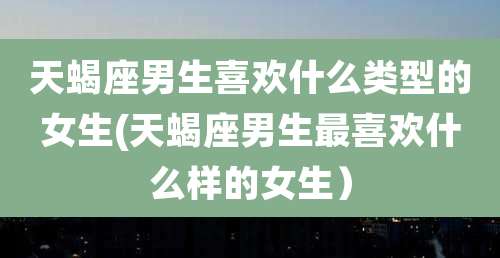 天蝎座男生喜欢什么类型的女生(天蝎座男生最喜欢什么样的女生)