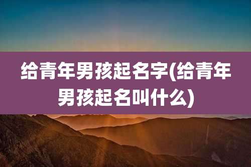 给青年男孩起名字(给青年男孩起名叫什么)