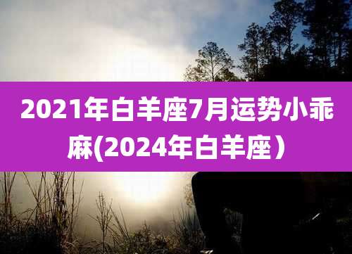 2021年白羊座7月运势小乖麻(2024年白羊座)