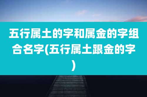 五行属土的字和属金的字组合名字(五行属土跟金的字)