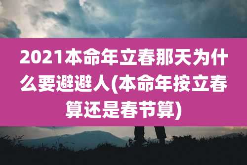 2021本命年立春那天为什么要避避人(本命年按立春算还是春节算)
