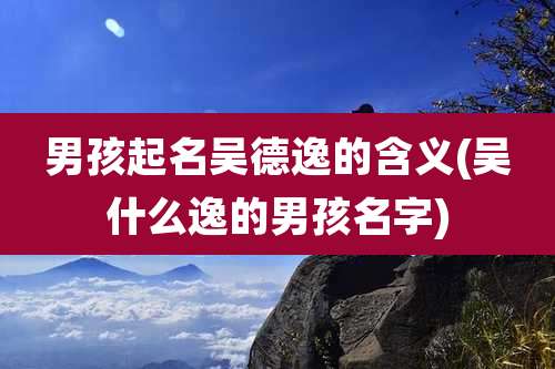 男孩起名吴德逸的含义(吴什么逸的男孩名字)