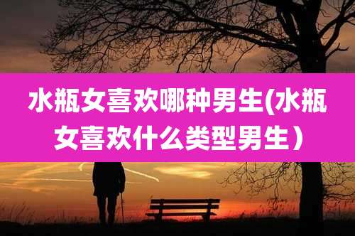 水瓶女喜欢哪种男生(水瓶女喜欢什么类型男生)