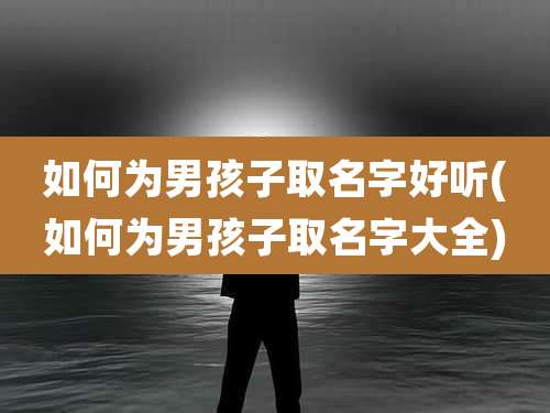 如何为男孩子取名字好听(如何为男孩子取名字大全)