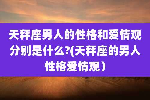 天秤座男人的性格和爱情观分别是什么?(天秤座的男人性格爱情观)