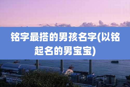 铭字最搭的男孩名字(以铭起名的男宝宝)
